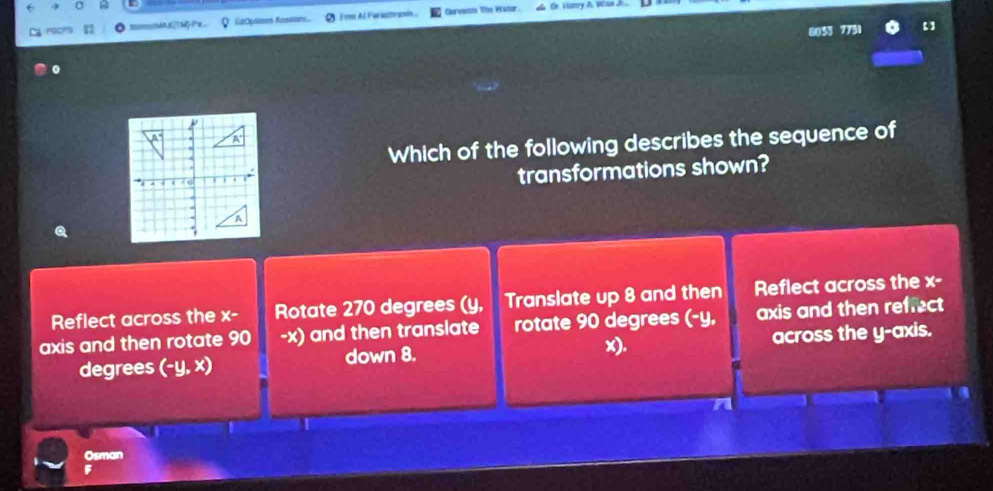 ' T
LaOpls Aasson Fem Al Farsctrasó Clorvesm The Wasor _ Gr Hazry A. Woud Je
Which of the following describes the sequence of
transformations shown?
Reflect across the x- Rotate 270 degrees (y, Translate up 8 and then Reflect across the x-
axis and then rotate 90 -x) and then translate rotate 90 degrees (-y, axis and then refrect
x).
degrees (-y,x) down 8. across the y-axis.
Osman
F