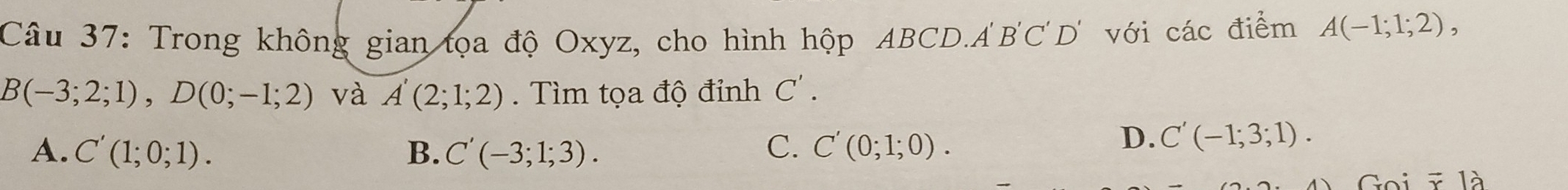 Trong không gian tọa độ Oxyz, cho hình hộp ABCD. A'B'C'D' với các điểm A(-1;1;2),
B(-3;2;1), D(0;-1;2) và A'(2;1;2). Tìm tọa độ đỉnh C'.
A. C'(1;0;1). B. C'(-3;1;3). C. C'(0;1;0).
D. C'(-1;3;1). 
Goi ĩ là