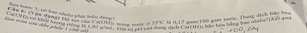 Sau bước 3, có bao nhiêu phát biểu đùng? 
Cầu 6: (Vận dụng) Độ tan của Ca(OH) 2 trong nước ở là 0,17 gam/100 gam nước. Dung dịch bão hòa 
Ca(OH)₂ có khối lượng riêng là 1,02 g/mL. Giá trị pH cử 25°C 2 dịch Ca(OH): bão hòa bãng bao nhiều?(Kết quả 
làm tròn sau đầu pháy 1 chữ số)