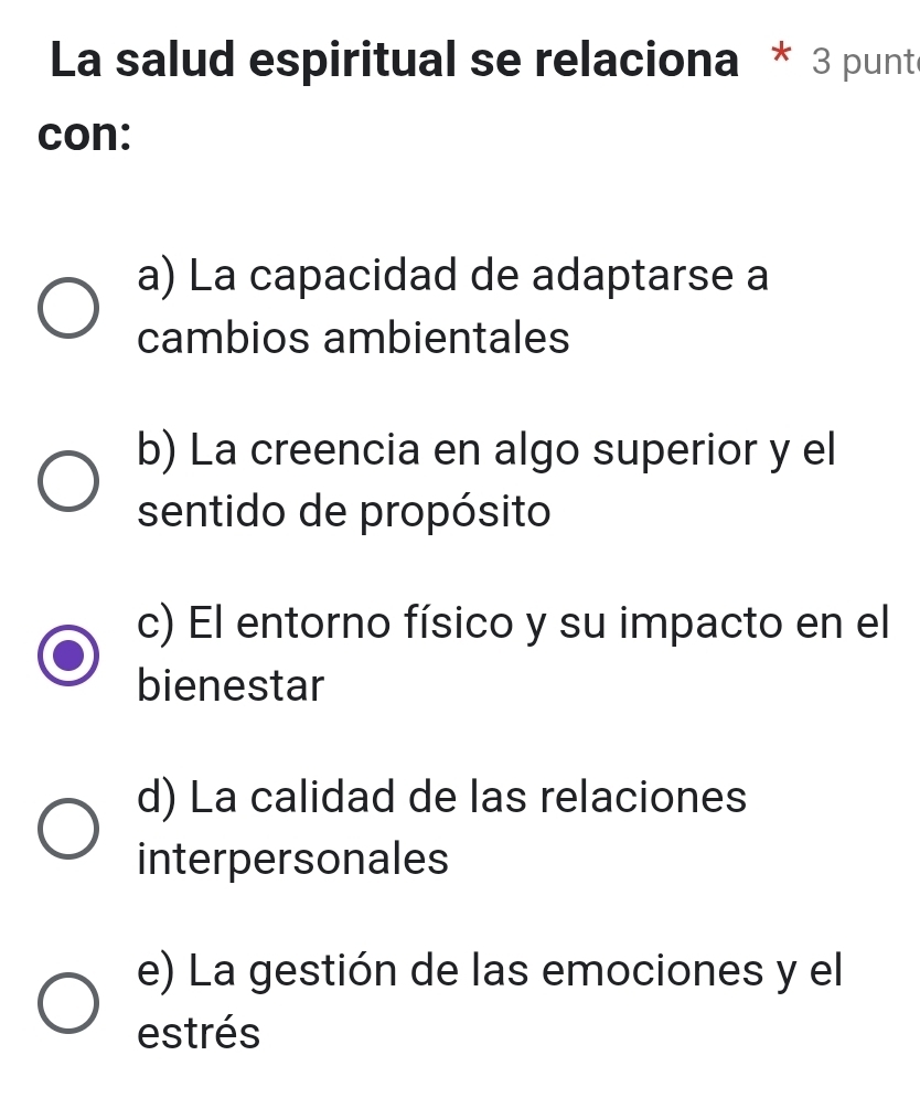 La salud espiritual se relaciona * 3 punt
con:
a) La capacidad de adaptarse a
cambios ambientales
b) La creencia en algo superior y el
sentido de propósito
c) El entorno físico y su impacto en el
bienestar
d) La calidad de las relaciones
interpersonales
e) La gestión de las emociones y el
estrés