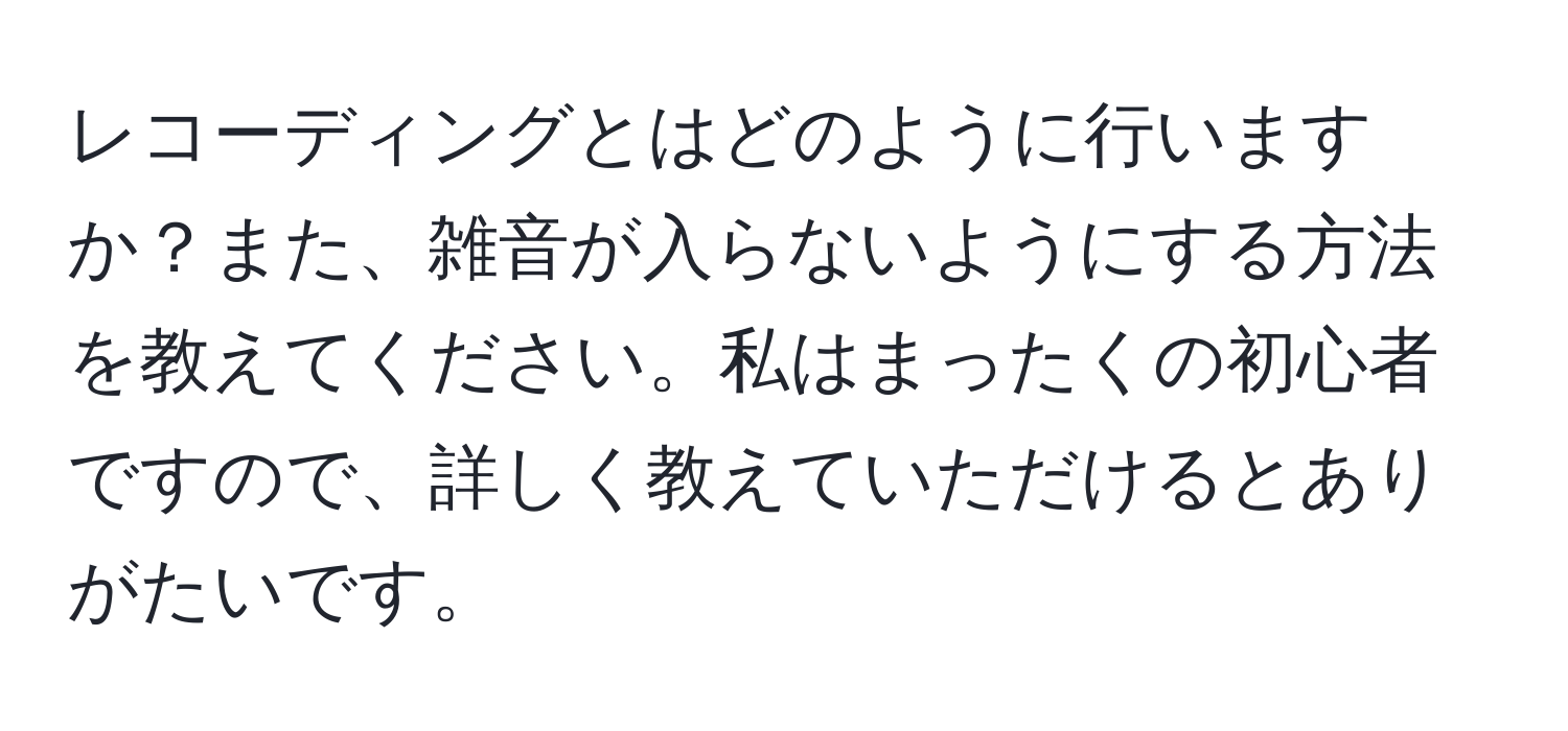 レコーディングとはどのように行いますか？また、雑音が入らないようにする方法を教えてください。私はまったくの初心者ですので、詳しく教えていただけるとありがたいです。