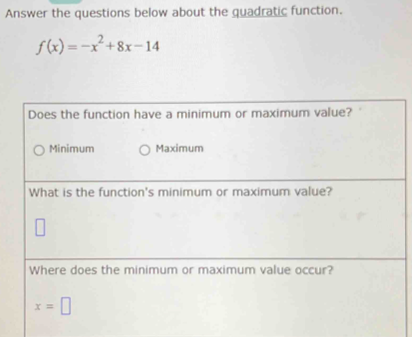 Answer the questions below about the quadratic function.
f(x)=-x^2+8x-14
Does the function have a minimum or maximum value?
Minimum Maximum
What is the function's minimum or maximum value?
□ 
Where does the minimum or maximum value occur?
x=□