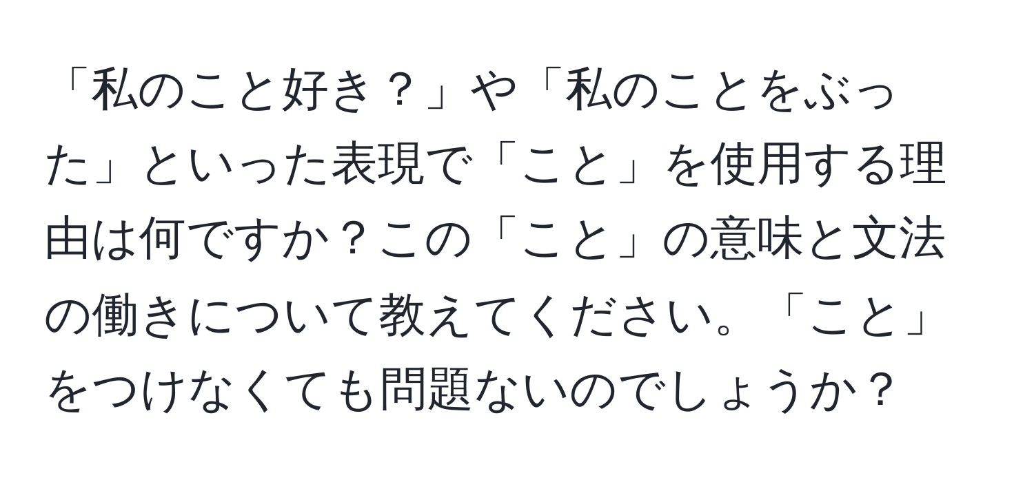 「私のこと好き？」や「私のことをぶった」といった表現で「こと」を使用する理由は何ですか？この「こと」の意味と文法の働きについて教えてください。「こと」をつけなくても問題ないのでしょうか？