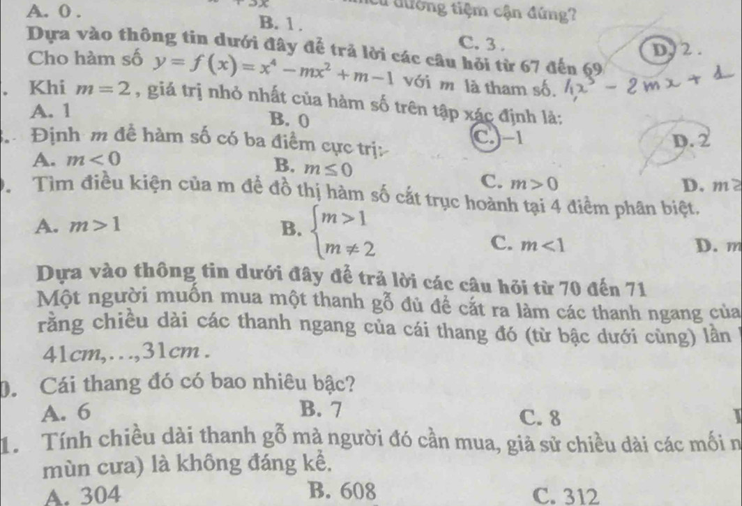 A. 0.
+2x
Cư đường tiệm cận đứng?
B. 1.
C. 3.
D, 2.
Dựa vào thông tin dưới đây để trả lời các câu hỏi từ 67 đến 69
Cho hàm số y=f(x)=x^4-mx^2+m-1 với m là tham số.
. Khi m=2 , giả trị nhỏ nhất của hàm số trên tập xác định là:
A. 1 B. 0
Định m đề hàm số có ba điểm cực trị: C -1 D. 2
A. m<0</tex>
B. m≤ 0
C. m>0 D. m? 
D. Tìm điều kiện của m để đồ thị hàm số cắt trục hoành tại 4 điểm phân biệt.
A. m>1 B. beginarrayl m>1 m!= 2endarray.
C. m<1</tex> D. m
Dựa vào thông tin dưới đây để trả lời các câu hỏi từ 70 đến 71
Một người muốn mua một thanh gỗ đủ để cắt ra làm các thanh ngang của
rằng chiều dài các thanh ngang của cái thang đó (từ bậc dưới cùng) lần
41cm,..., 31cm.
D. Cái thang đó có bao nhiêu bậc?
A. 6 B. 7 C. 8 I
1.Tính chiều dài thanh g O 0 mà người đó cần mua, giả sử chiều dài các mối n
mùn cưa) là không đáng kể.
A. 304 B. 608 C. 312