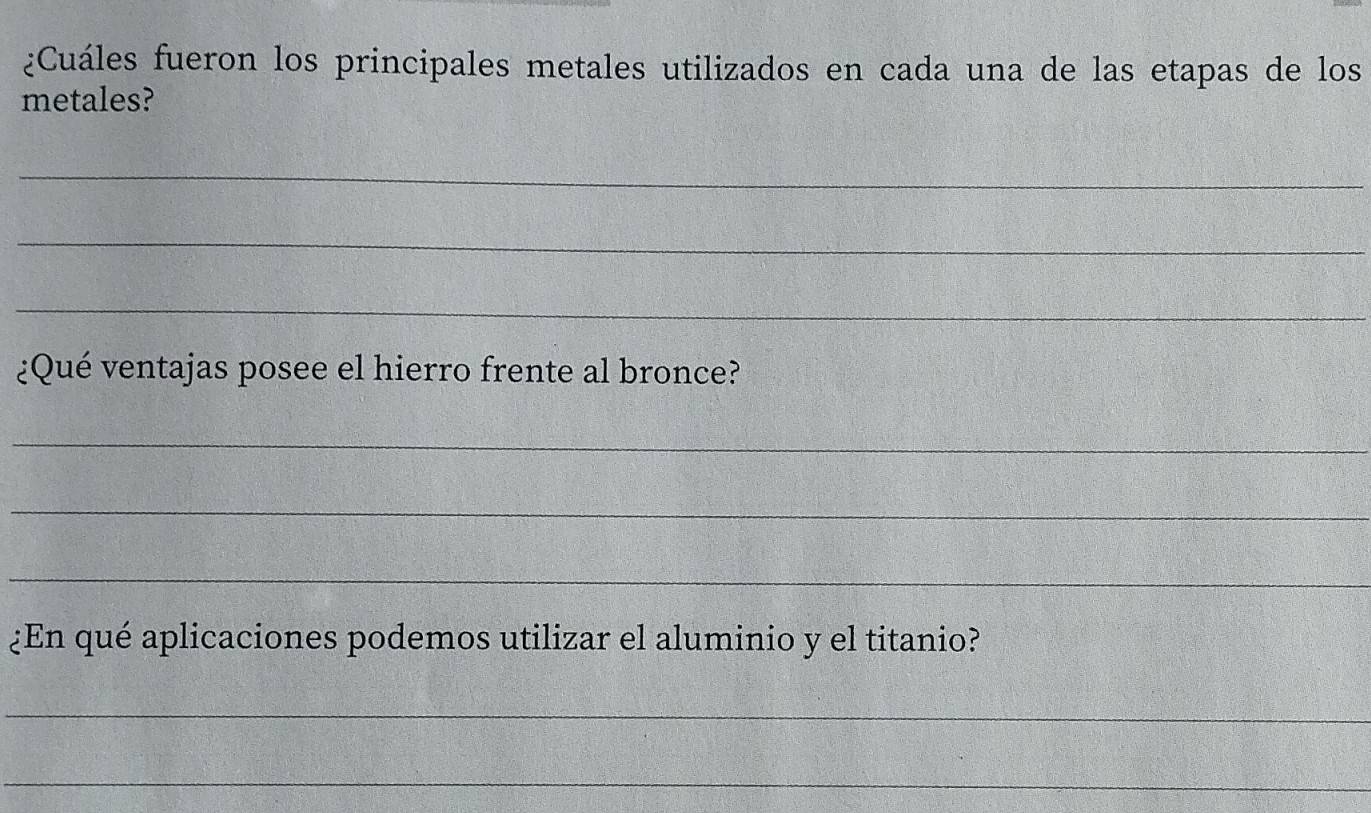 ¿Cuáles fueron los principales metales utilizados en cada una de las etapas de los 
metales? 
_ 
_ 
_ 
¿Qué ventajas posee el hierro frente al bronce? 
_ 
_ 
_ 
¿En qué aplicaciones podemos utilizar el aluminio y el titanio? 
_ 
_