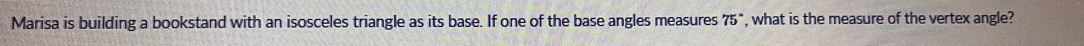 Marisa is building a bookstand with an isosceles triangle as its base. If one of the base angles measures 75° , what is the measure of the vertex angle?