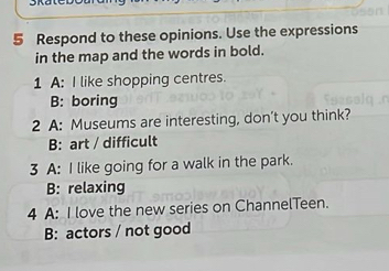 Respond to these opinions. Use the expressions
in the map and the words in bold.
1 A: I like shopping centres.
B: boring
2 A: Museums are interesting, don't you think?
B: art / difficult
3 A: I like going for a walk in the park.
B: relaxing
4 A: I love the new series on ChannelTeen.
B: actors / not good