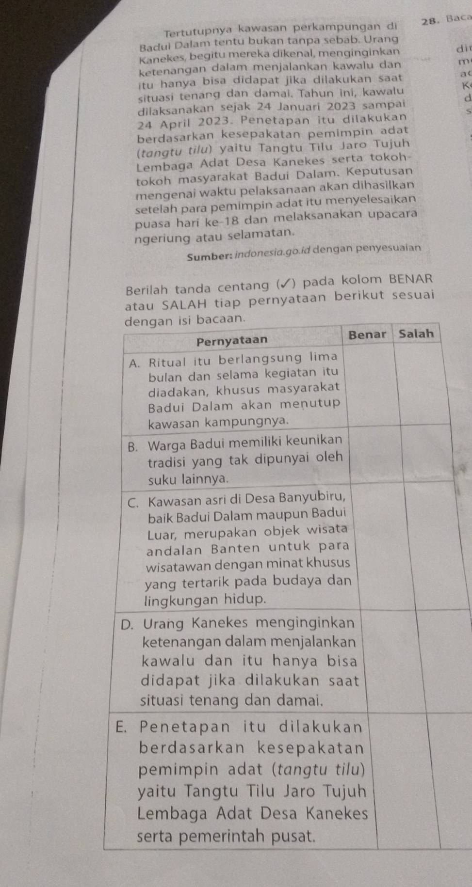 28,Baca 
Tertutupnya kawasan perkampungan di 
Badui Dalam tentu bukan tanpa sebab. Urang 
Kanekes, begitu mereka dikenal, menginginkan 
dì 
ketenangan dalam menjalankan kawalu dan m
itu hanya bisa didapat jika dilakukan saat 
a( 
K 
situasi tenang dan damai. Tahun ini, kawalu 
d 
dilaksanakan sejak 24 Januari 2023 sampai 
24 April 2023. Penetapan itu dilakukan 
berdasarkan kesepakatan pemimpin adat 
(tangtu tilu) yaitu Tangtu Tilu Jaro Tujuh 
Lembaga Adat Desa Kanekes serta tokoh- 
tokoh masyarakat Badui Dalam. Keputusan 
mengenai waktu pelaksanaan akan dihasilkan 
setelah para pemimpin adat itu menyelesaikan 
puasa hari ke- 18 dan melaksanakan upacara 
ngeriung atau selamatan. 
Sumber: indonesia.go.id dengan penyesuaian 
Berilah tanda centang (✔) pada kolom BENAR 
LAH tiap pernyataan berikut sesuai