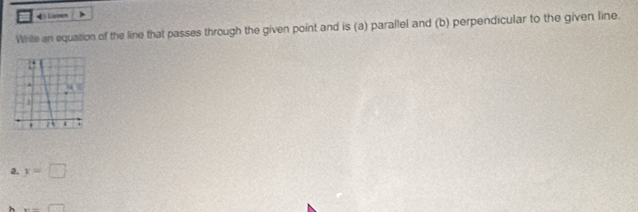 Liste 
Wrile an equation of the line that passes through the given point and is (a) parallel and (b) perpendicular to the given line 
a. y=□
x=□