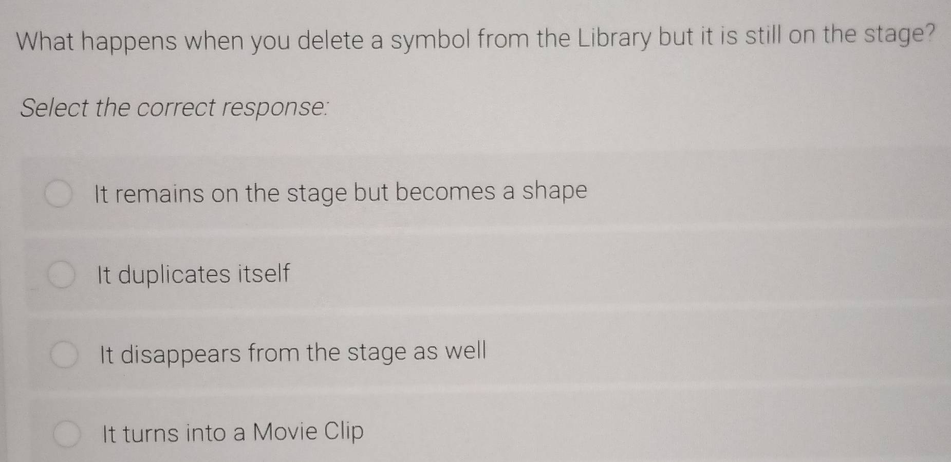 What happens when you delete a symbol from the Library but it is still on the stage?
Select the correct response:
It remains on the stage but becomes a shape
It duplicates itself
It disappears from the stage as well
It turns into a Movie Clip