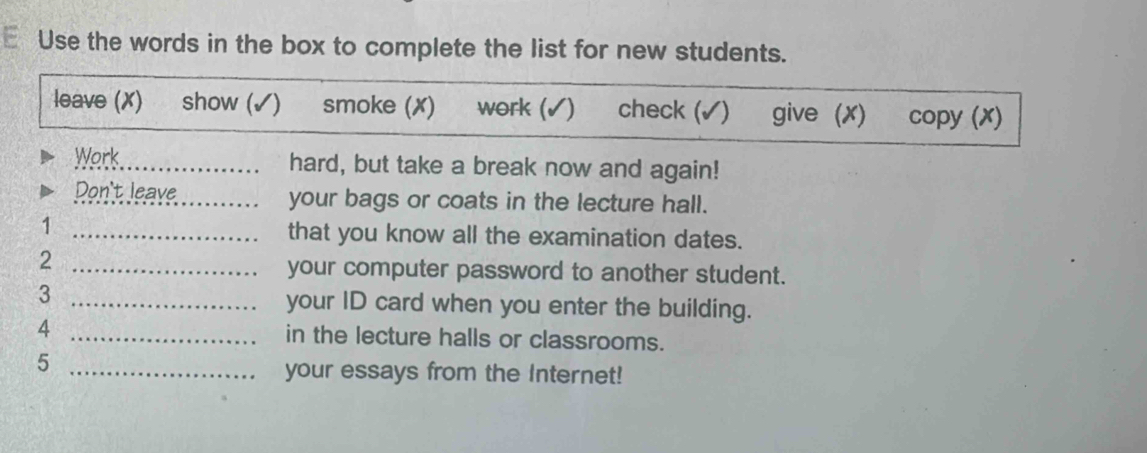 Use the words in the box to complete the list for new students. 
leave (X) show (✓) smoke (✗) work (✓) check (✓) give (X) copy (x) 
Work hard, but take a break now and again! 
Don't leave_ your bags or coats in the lecture hall. 
1 _that you know all the examination dates. 
_2 
your computer password to another student. 
3 _your ID card when you enter the building. 
4 _in the lecture halls or classrooms. 
_5 
your essays from the Internet!