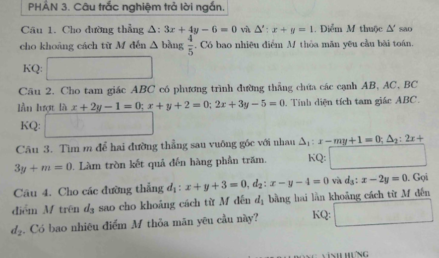 PHÂN 3. Câu trắc nghiệm trả lời ngắn. 
Câu 1. Cho đường thẳng △ :3x+4y-6=0 và △ ':x+y=1. Điểm M thuộc △ ' sao 
cho khoảng cách từ M đến △ 1 bằng  4/5 . Có bao nhiêu điểm M thỏa măn yêu cầu bài toán. 
KQ: □ 
Câu 2. Cho tam giác ABC có phương trình đường thẳng chứa các cạnh AB, AC, BC
lần lượt là x+2y-1=0; x+y+2=0; 2x+3y-5=0. Tính diện tích tam giác ABC. 
KQ: □ 
Câu 3. Tìm m để hai đường thẳng sau vuông góc với nhau △ _1:x-my+1=0; △ _2:2x+
3y+m=0. Làm tròn kết quả đến hàng phần trăm. KQ: □ 
Câu 4. Cho các đường thắng d_1:x+y+3=0, d_2 : x-y-4=0 và d_3:x-2y=0. Gọi 
điểm M trên d_3 sao cho khoảng cách từ M đến d_1 bằng hai lằn khoảng cách từ M đến
d_2. Có bao nhiêu điểm M thỏa mãn yêu cầu này? 
KQ: □ 
nh hưng