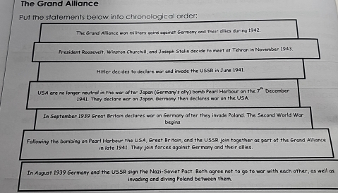 The Grand Alliance 
Put the statements below into chronological order: 
The Grand Alliance won militory gains against Germany and their allies during 1942. 
President Roasevelt, Winston Churchill, and Jaseph Stalin decide to meet at Tehran in November 1943. 
Hitler decides to declare war and invade the USSR in June 1941. 
USA are no longer neutral in the war after Japan (Germany's ally) bomb Pearl Harbour on the 7"December 
1941. They declare war on Japan. Germany then declares war on the USA. 
In September 1939 Great Britain declares war on Germany after they invade Poland. The Second World War 
begins 
Following the bombing on Pearl Harbour the USA, Great Britain, and the USSR join together as part of the Grand Alliance 
in late 1941. They join forces against Germany and their allies. 
In August 1939 Germany and the USSR sign the Nazi-Soviet Pact. Both agree not to go to war with each other, as well as 
invading and diving Poland between them.