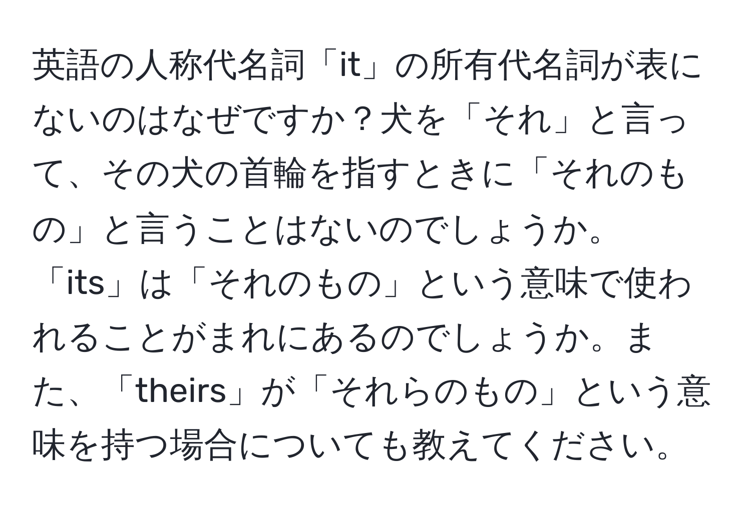 英語の人称代名詞「it」の所有代名詞が表にないのはなぜですか？犬を「それ」と言って、その犬の首輪を指すときに「それのもの」と言うことはないのでしょうか。「its」は「それのもの」という意味で使われることがまれにあるのでしょうか。また、「theirs」が「それらのもの」という意味を持つ場合についても教えてください。