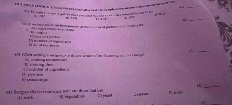 MUUTIPLE CHOICE. Choose the one alternative that best completes the statement or auswers the question. 41)_
41) To sctle a recipe to get the yield you need you use a calculated number known as the
E) 1 CF
A) CRP B) ACR C) ACF D) KFC
42)_
42) A recipe's yield can be expressed as the number of portions multiplied by the
A) recipe conversion factor
8) outpul
C size of a portion
D) number of ingredients
E) all of the above
43) When scaling a recipe up or down, which of the following will not change? (3)_
A) cooking temperature
S) cooking time
O number of Ingredients
D) pan size
E) seasonings
44)_
44) Recipes that do not scale well are those that use E fruils
A) milk B) vegetables C) yeast D) meats
_4