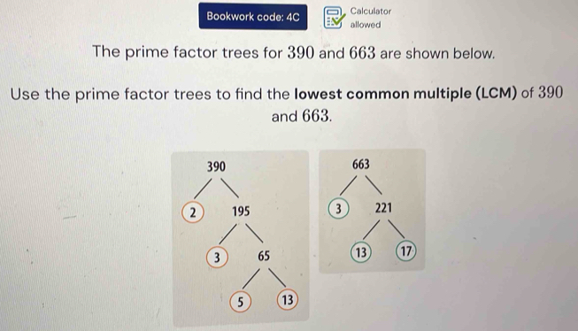 Calculator 
Bookwork code: 4C allowed 
The prime factor trees for 390 and 663 are shown below. 
Use the prime factor trees to find the lowest common multiple (LCM) of 390
and 663.