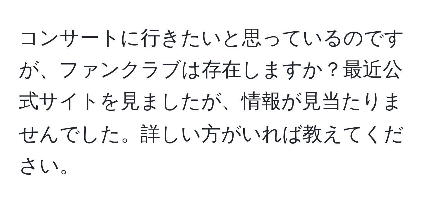 コンサートに行きたいと思っているのですが、ファンクラブは存在しますか？最近公式サイトを見ましたが、情報が見当たりませんでした。詳しい方がいれば教えてください。