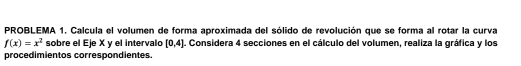 PROBLEMA 1. Calcula el volumen de forma aproximada del sólido de revolución que se forma al rotar la curva
f(x)=x^2 sobre el Eje X y el intervalo [0,4]. Considera 4 secciones en el cálculo del volumen, realiza la gráfica y los 
procedimientos correspondientes.