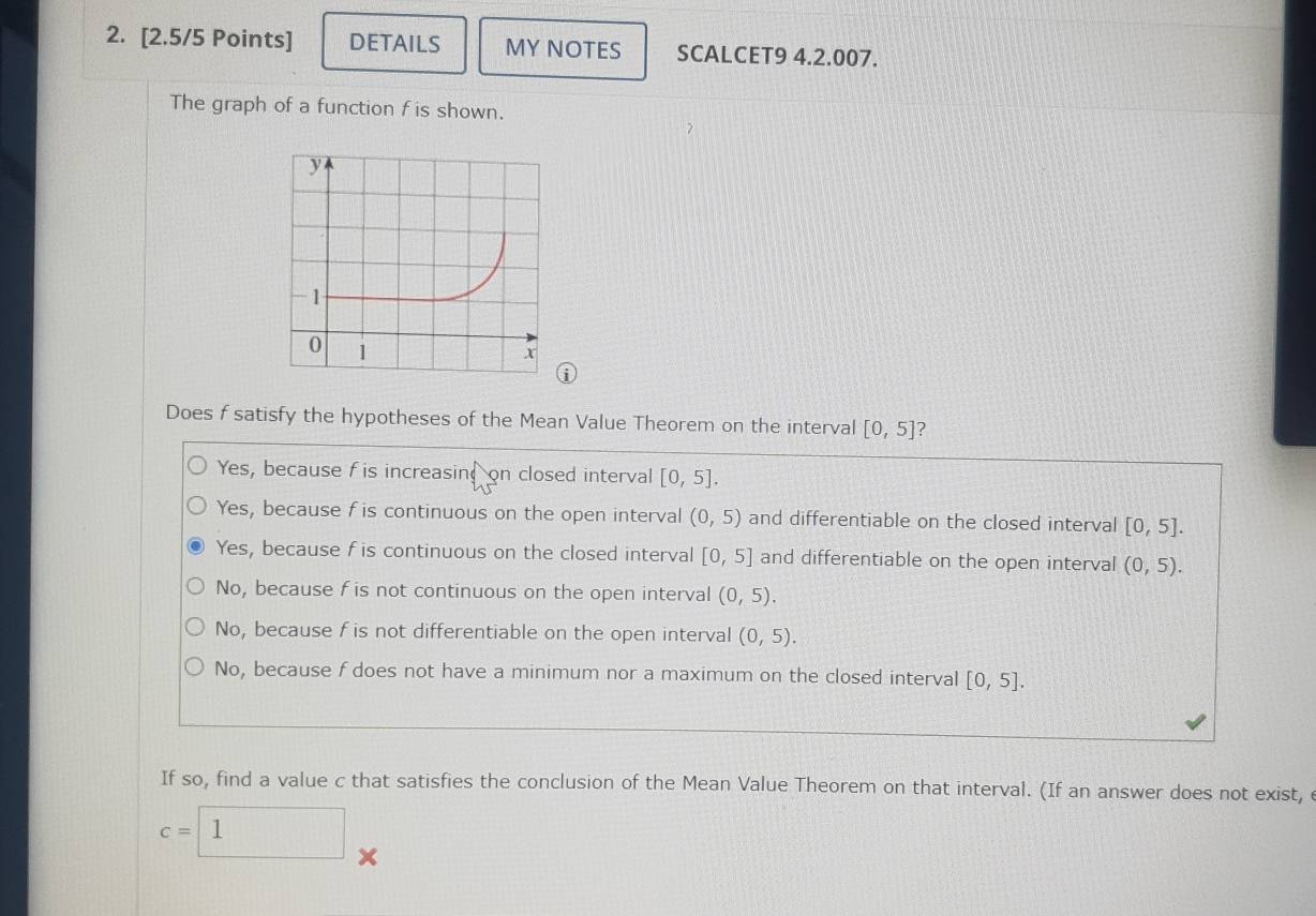 DETAILS MY NOTES SCALCET9 4.2.007.
The graph of a function f is shown.
①
Does f satisfy the hypotheses of the Mean Value Theorem on the interval [0,5] 2
Yes, because f is increasin; on closed interval [0,5].
Yes, because f is continuous on the open interval (0,5) and differentiable on the closed interval [0,5].
Yes, because f is continuous on the closed interval [0,5] and differentiable on the open interval (0,5).
No, because f is not continuous on the open interval (0,5).
No, because f is not differentiable on the open interval (0,5).
No, because f does not have a minimum nor a maximum on the closed interval [0,5]. 
If so, find a value c that satisfies the conclusion of the Mean Value Theorem on that interval. (If an answer does not exist, e
c=□ 1 ×