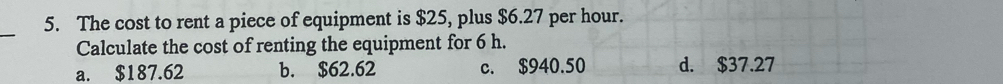 The cost to rent a piece of equipment is $25, plus $6.27 per hour.
Calculate the cost of renting the equipment for 6 h.
a. $187.62 b. $62.62 c. $940.50 d. $37.27