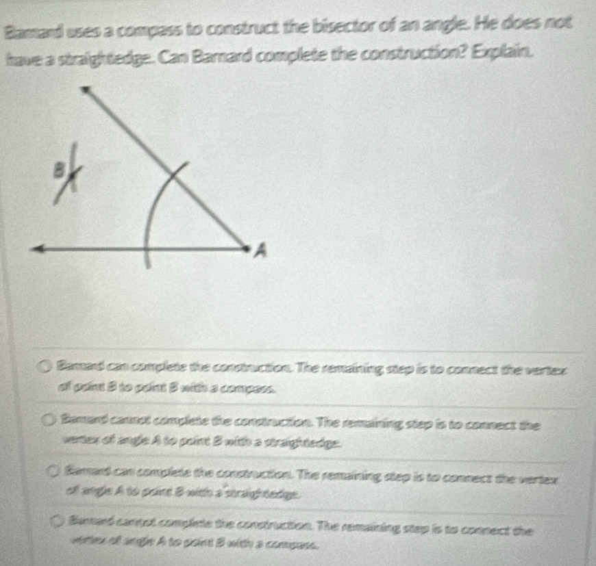 Bamard uses a compass to construct the bisector of an angle. He does not
have a straightedge. Can Barnard complete the construction? Explain.
Damard can complete the construction. The remaining step is to connect the vertex
of paint B to paint 3 with a compess.
Bemard cannot complete the construction. The remaining step is to connect the
vertex of angle A to point B with a straightedge.
Bemard can complete the construction. The remaining step is to connect the vertex
of angle A to point B with a straightedge.
Barard cangst complete the construction. The remaining step is to connect the
wetes of angle A to paint B with a compass.