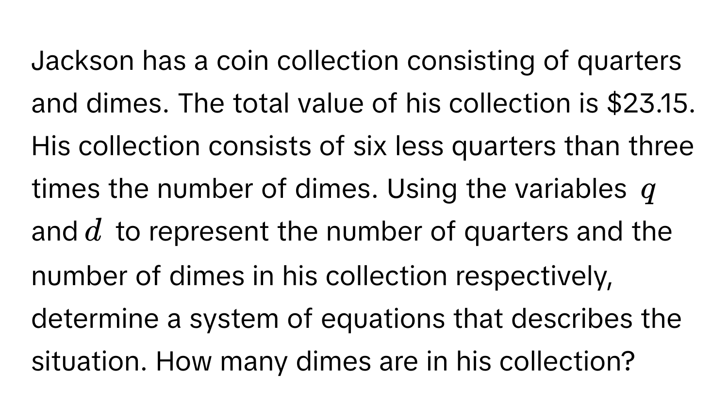 Jackson has a coin collection consisting of quarters and dimes. The total value of his collection is $23.15. His collection consists of six less quarters than three times the number of dimes. Using the variables $q$ and $d$ to represent the number of quarters and the number of dimes in his collection respectively, determine a system of equations that describes the situation. How many dimes are in his collection?