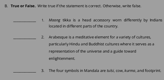 True or False. Write true if the statement is correct. Otherwise, write false. 
_1. Maang tikka is a head accessory worn differently by Indians 
located in different parts of the country. 
_2. Arabesque is a meditative element for a variety of cultures, 
particularly Hindu and Buddhist cultures where it serves as a 
representation of the universe and a guide toward 
enlightenment. 
_3. The four symbols in Mandala are tulsi, cow, kurma, and footprint.