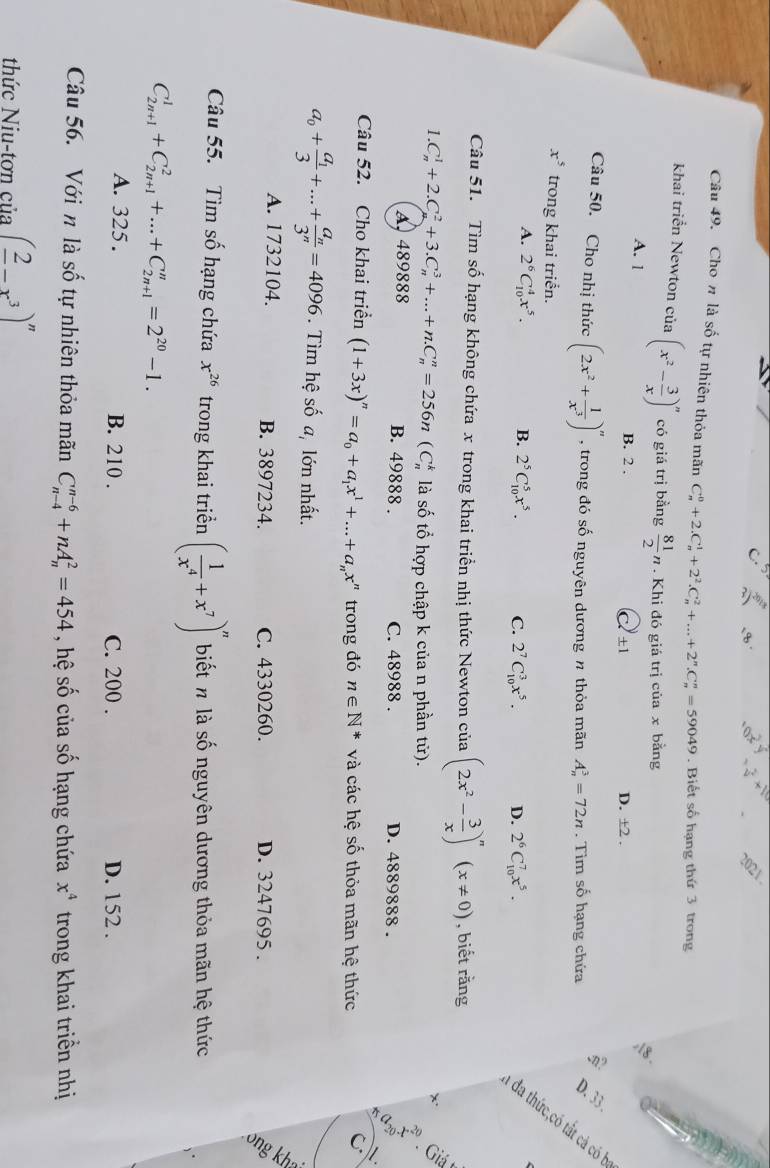 Cho n là số tự nhiên thỏa mãn C_n^(0+2.C_n^1+2^2).C_n^(2+...+2^n).C_n^(n=59049. Biết số hạng thứ 3 trong
khai triển Newton củ 3 (x^2)- 3/x )^n có giá trị bằng  81/2 n. Khi đó giá trị của x bằng
、
A. 1 B. 2 . D. ±2 .
± 1
:n?
Câu 50. Cho nhị thức (2x^2+ 1/x^3 )^n , trong đó số nguyên dương n thỏa mãn A_n^(3=72n. Tìm số hạng chứa D. 33.
x^5) trong khai triển.
A. 2^6C_(10)^4x^5. B. 2^5C_(10)^5x^5. C. 2^7C_(10)^3x^5. D. 2^6C_(10)^7x^5.
6  3
Câu 51. Tìm số hạng không chứa x trong khai triển nhị thức Newton của (2x^2- 3/x )^n(x!= 0) , biết rằng
x 6
1.C_n^(1+2.C_n^2+3.C_n^3+...+n.C_n^n=256n (C_n^k là số tổ hợp chập k của n phần tử).
A, 489888 B. 49888 . C. 48988 . D. 4889888 .
Câu 52. Cho khai triển (1+3x)^n)=a_0+a_1x^1+...+a_nx^n trong đó n∈ N^* và các hệ số thỏa mãn hệ thức
c.1
a_0+frac a_13+...+frac a_n3^n=4096. Tìm hệ số a, lớn nhất.
A. 1732104. B. 3897234. C. 4330260. D. 3247695 .
:
Câu 55. Tìm số hạng chứa x^(26) trong khai triển ( 1/x^4 +x^7)^n biết n là số nguyên dương thỏa mãn hệ thức
C_(2n+1)^1+C_(2n+1)^2+...+C_(2n+1)^n=2^(20)-1.
A. 325 . B. 210 . C. 200 . D. 152 .
Câu 56. Với n là số tự nhiên thỏa mãn C_(n-4)^(n-6)+nA_n^(2=454 , hệ số của số hạng chứa x^4) trong khai triền nhị
thức Niu-tơn của (frac 2-x^3)^n