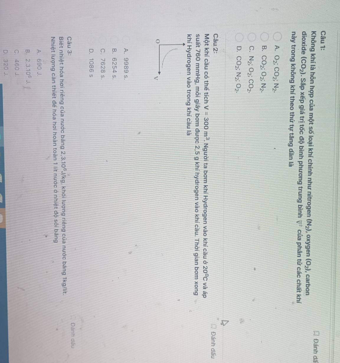 Đánh dã
Không khí là hỗn hợp của một số loại khí chính như nitrogen (N_2) , oxygen (O_2) , carbon
dioxide (CO_2). Sắp xếp giá trị tốc độ bình phương trung bình overline v^(2 của phân tử các chất khí
này trong không khí theo thứ tự tăng dần là
A. O_2); CO_2; N_2.
B. CO_2; O_2; N_2.
C. N_2; O_2; CO_2.
D. CO_2; N_2; O_2. 
Câu 2:
Đánh dấu
Một khí cầu có thể tích V=300m^3. Người ta bơm khí Hydrogen vào khí cầu ở 20°C và áp
suất 760 mmHg, mỗi giây bơm được 2,5 g khí hydrogen vào khí cầu. Thời gian bơm xong
khí Hydrogen vào trong khí cầu là
V
A. 9989 s.
B. 6254 s.
C. 7628 s.
D. 1086 s
Câu 3:
Đánh dầu
Biết nhiệt hóa hơi riêng của nước bảng 2, 3.10^6J/kg , khối lượng riêng của nước bảng 1kg/lít.
Nhiệt lượng cần thiết để hóa hơi hoàn toàn 1 lít nước ở nhiệt độ sôi bảng
A. 690 J.
B. 2, 3.10^6
C. 460 J.
D. 320 J.