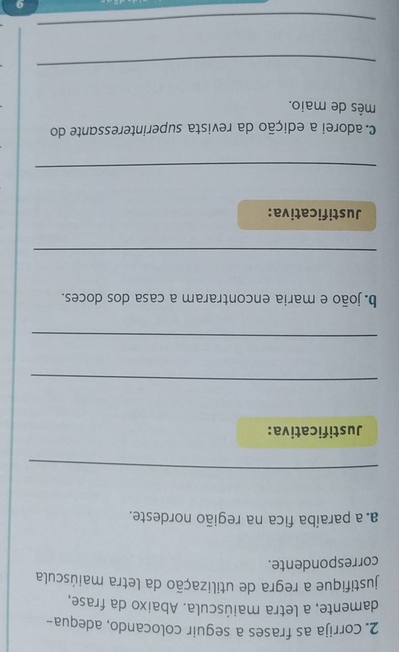 Corrija as frases a seguir colocando, adequa- 
damente, a letra maiúscula. Abaixo da frase, 
justifique a regra de utilização da letra maiúscula 
correspondente. 
a a paraíba fica na região nordeste. 
_ 
Justificativa: 
_ 
_ 
b. joão e maria encontraram a casa dos doces. 
_ 
Justificativa: 
_ 
c. adorei a edição da revista superinteressante do 
mês de maio. 
_ 
_