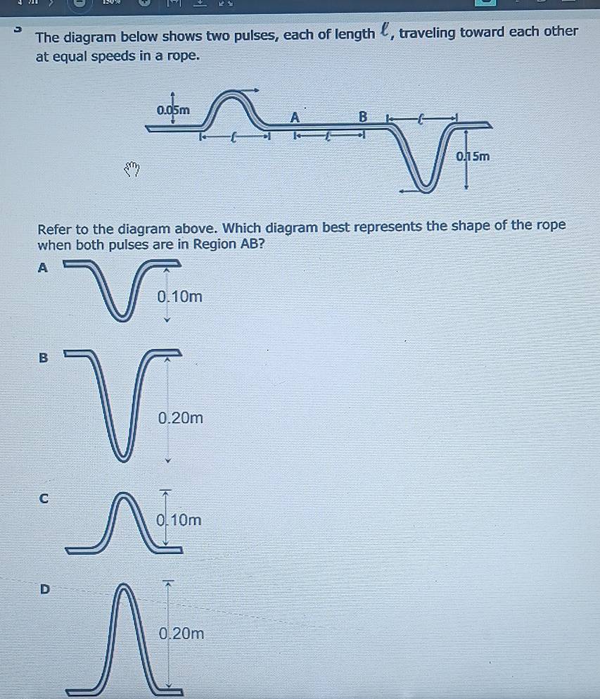 The diagram below shows two pulses, each of length , traveling toward each other
at equal speeds in a rope.
Refer to the diagram above. Which diagram best represents the shape of the rope
when both pulses are in Region AB?
A
B
C
0.10m
D
0.20m