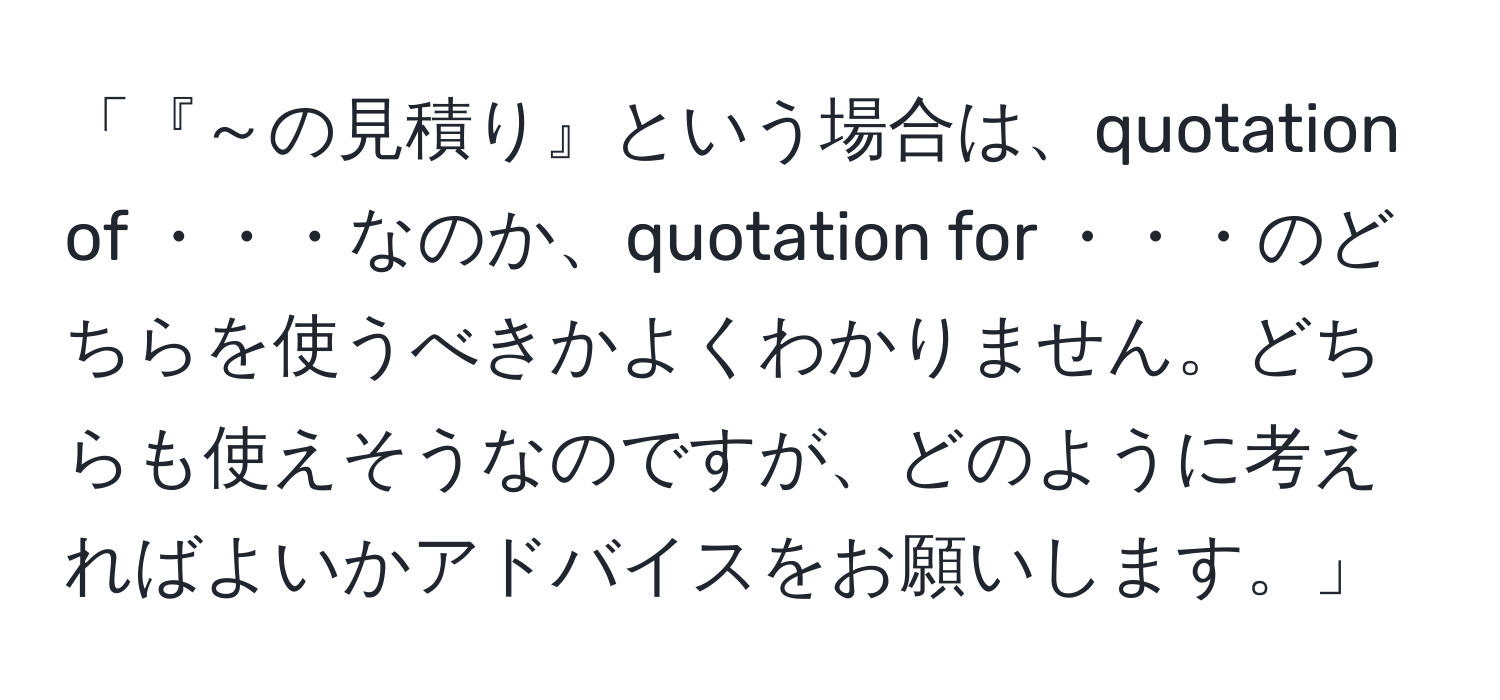 「『～の見積り』という場合は、quotation of ・・・なのか、quotation for ・・・のどちらを使うべきかよくわかりません。どちらも使えそうなのですが、どのように考えればよいかアドバイスをお願いします。」