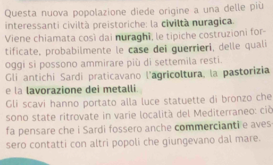 Questa nuova popolazione diede origine a una delle più 
interessanti civiltà preistoriche: la civiltà nuragica. 
Viene chiamata così dai nuraghi, le tipiche costruzioni for- 
tificate, probabilmente le case dei guerrieri, delle quali 
oggi si possono ammirare più di settemila resti. 
Gli antichi Sardi praticavano l'agricoltura, la pastorizia 
e la lavorazione dei metalli. 
Gli scavi hanno portato alla luce statuette di bronzo che 
sono state ritrovate in varie località del Mediterraneo: ciò 
fa pensare che i Sardi fossero anche commercianti e aves 
sero contatti con altri popoli che giungevano dal mare.