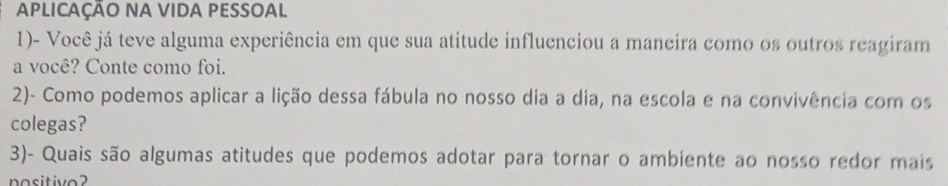 APLICAÇÃO NA VIDA PESSOAL 
1)- Você já teve alguma experiência em que sua atitude influenciou a maneira como os outros reagiram 
a você? Conte como foi. 
2)- Como podemos aplicar a lição dessa fábula no nosso dia a dia, na escola e na convivência com os 
colegas? 
3)- Quais são algumas atitudes que podemos adotar para tornar o ambiente ao nosso redor mais