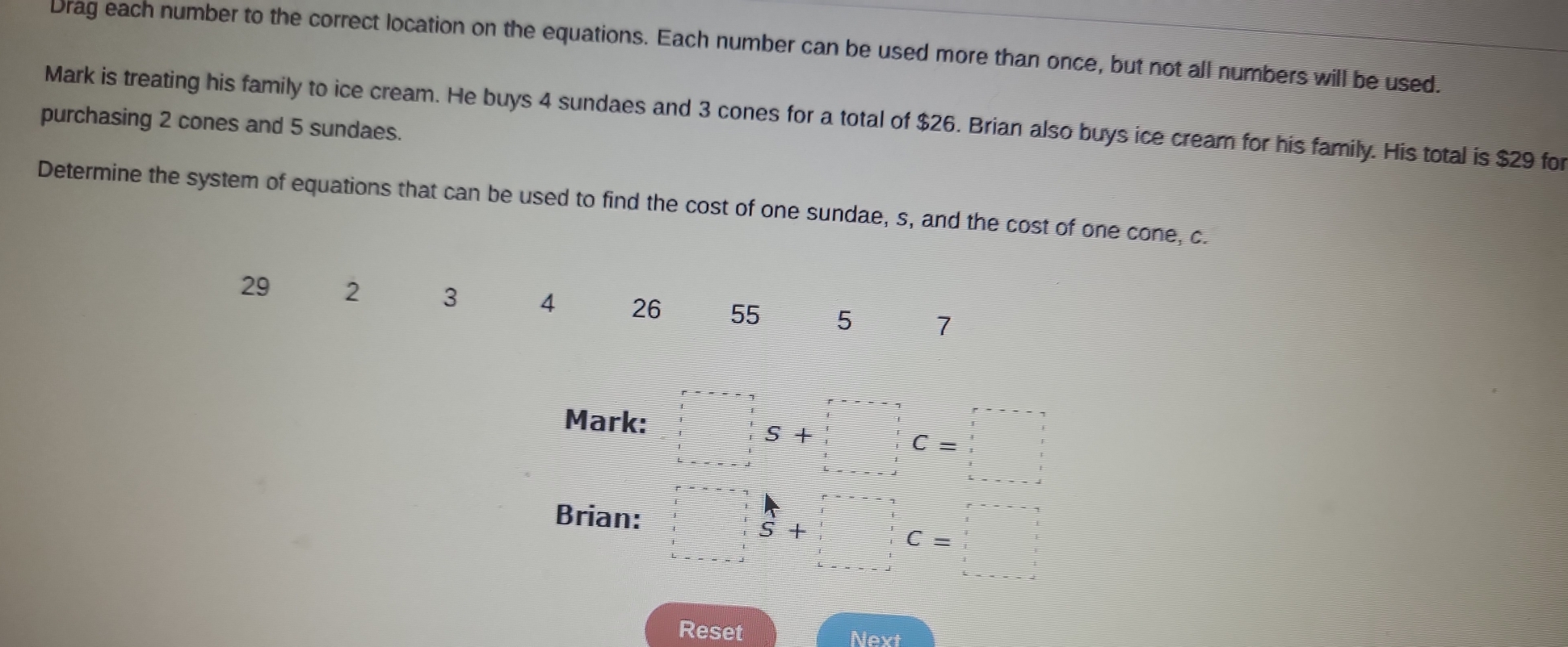 Drag each number to the correct location on the equations. Each number can be used more than once, but not all numbers will be used. 
purchasing 2 cones and 5 sundaes. Mark is treating his family to ice cream. He buys 4 sundaes and 3 cones for a total of $26. Brian also buys ice cream for his family. His total is $29 for 
Determine the system of equations that can be used to find the cost of one sundae, s, and the cost of one cone, c.
29 2 3 4 26 55 5 7
Mark:
s+
C=□
Brian:
4°
S+□ C=□
Reset Next