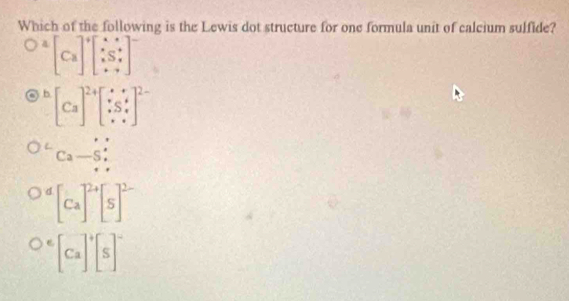 Which of the following is the Lewis dot structure for one formula unit of calcium sulfide?
^4[Ca]^4beginbmatrix x&s x_5^(4 · &yend(bmatrix)^-
b [Ca]^2+)[∵ Sbeginarrayr ·  · Sendarray ]^2-
Ca-5;
d [Ca]^2+[S]^2-
e [Ca]^+[S]^-