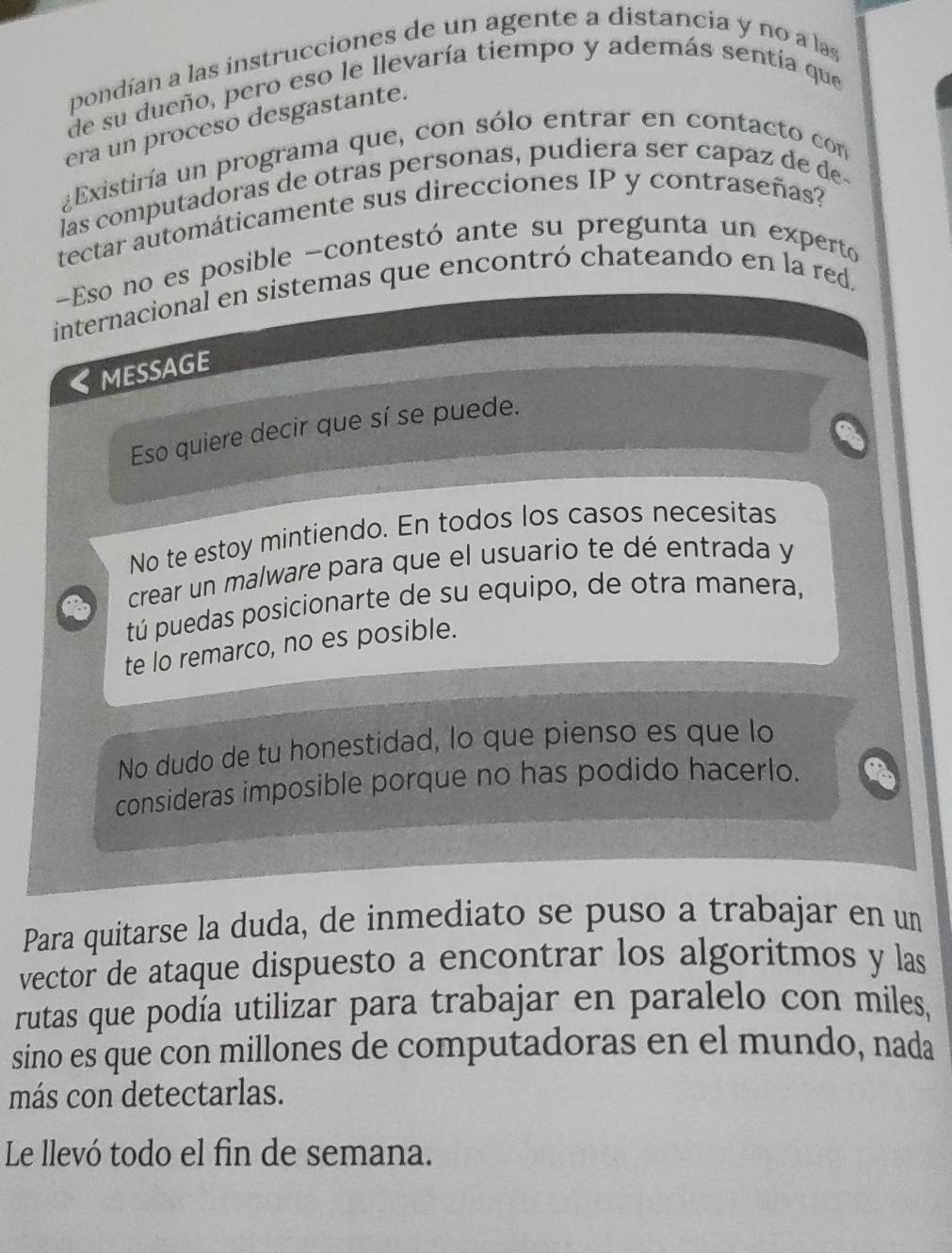 pondían a las instrucciones de un agente a distancia y no a las
de su dueño, pero eso le llevaría tiempo y además sentía que
era un proceso desgastante.
¿Existiría un programa que, con sólo entrar en contacto con
las computadoras de otras personas, pudiera ser capaz de de
tectar automáticamente sus direcciones IP y contraseñas?
Eso no es posible -contestó ante su pregunta un experto
internacional en sistemas que encontró chateando en la red.
《MESSAGE
Eso quiere decir que sí se puede.
No te estoy mintiendo. En todos los casos necesitas
crear un malware para que el usuario te dé entrada y
tú puedas posicionarte de su equipo, de otra manera,
te lo remarco, no es posible.
No dudo de tu honestidad, lo que pienso es que lo
consideras imposible porque no has podido hacerlo.
Para quitarse la duda, de inmediato se puso a trabajar en un
vector de ataque dispuesto a encontrar los algoritmos y las
rutas que podía utilizar para trabajar en paralelo con miles,
sino es que con millones de computadoras en el mundo, nada
más con detectarlas.
Le llevó todo el fin de semana.