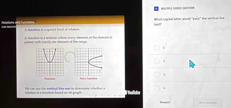 QUESTION
Relations and Functions Which capital letter would "pass" the vertical line
Kate Macínni test?
A function is a special kind of relation.
A function is a relation where every element of the domain is
paired with exactly one element of the range.
E
v
0

We can use the vertical line test to determine whether a R
relation is a function based on its graph. YouTube
Rewatch Next question