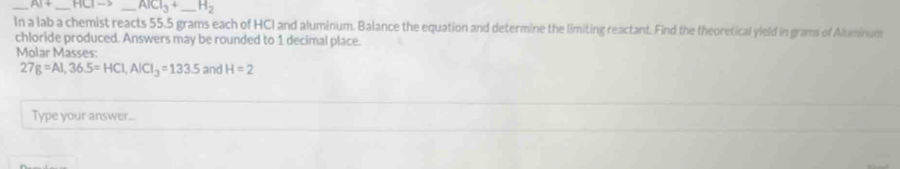 AI+ _ HClto _ AlCl_3+ _  H_2
In a lab a chemist reacts 55.5 grams each of HCI and aluminum. Balance the equation and determine the limiting reactant. Find the theoretical yield in grams of Aluminum 
chloride produced. Answers may be rounded to 1 decimal place. 
Molar Masses:
27g=Al, 36.5=HCl, AlCl_3=133.5 and H=2
Type your answer...