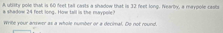 A utility pole that is 60 feet tall casts a shadow that is 32 feet long. Nearby, a maypole casts 
a shadow 24 feet long. How tall is the maypole? 
Write your answer as a whole number or a decimal. Do not round.