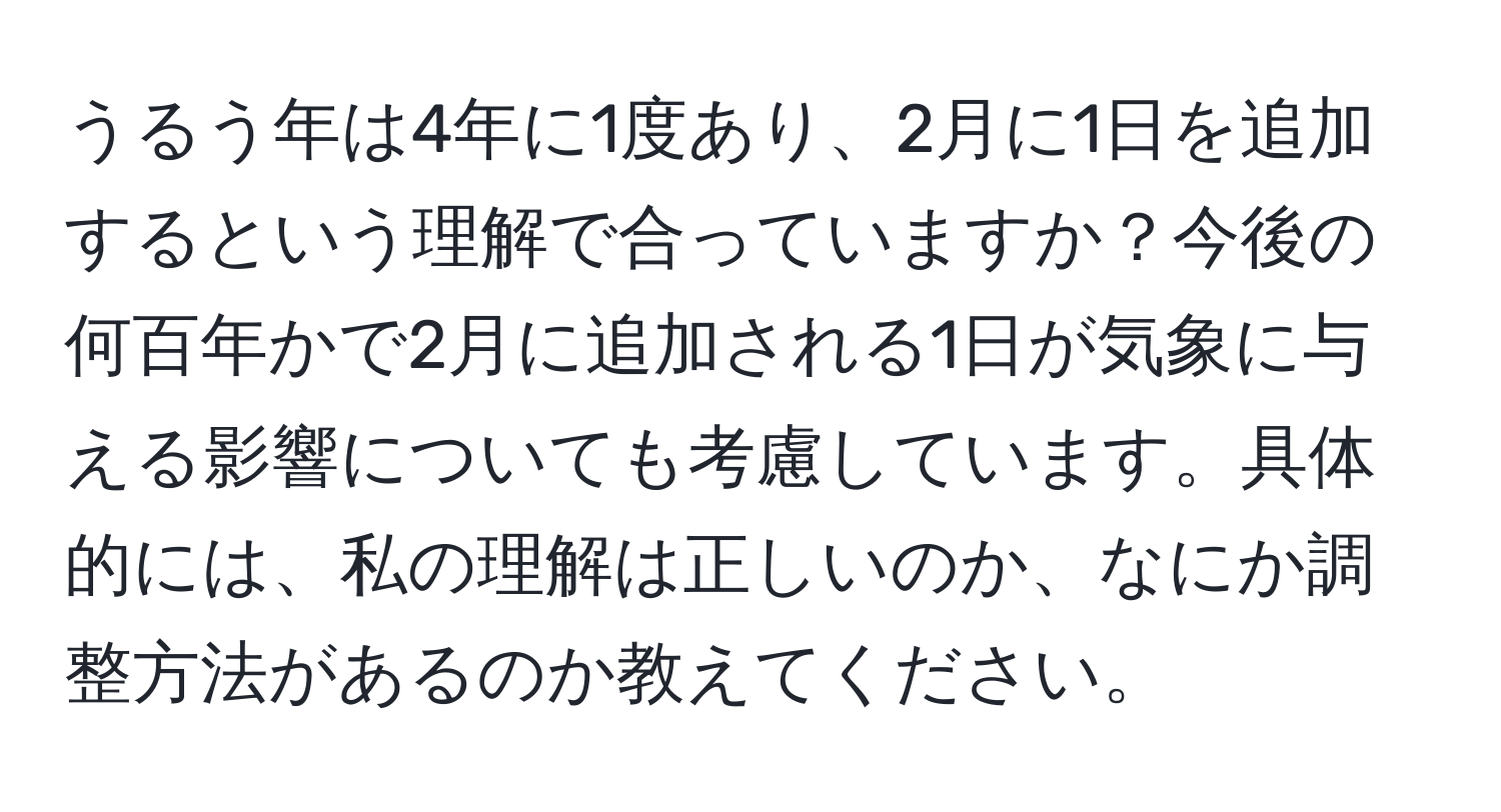 うるう年は4年に1度あり、2月に1日を追加するという理解で合っていますか？今後の何百年かで2月に追加される1日が気象に与える影響についても考慮しています。具体的には、私の理解は正しいのか、なにか調整方法があるのか教えてください。