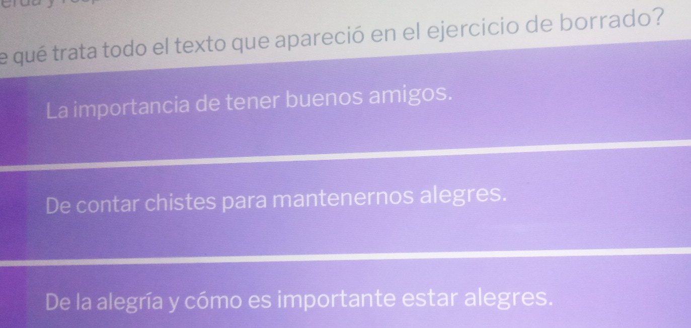 a
e qué trata todo el texto que apareció en el ejercicio de borrado?
La importancia de tener buenos amigos.
De contar chistes para mantenernos alegres.
De la alegría y cómo es importante estar alegres.