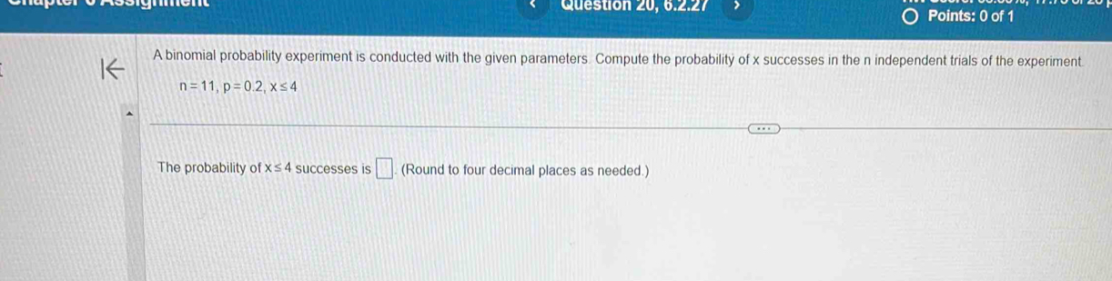 Question 20, 6.2.27 Points: 0 of 1 
A binomial probability experiment is conducted with the given parameters. Compute the probability of x successes in the n independent trials of the experiment.
n=11, p=0.2, x≤ 4
The probability of x≤ 4 successes is □ (Round to four decimal places as needed.)