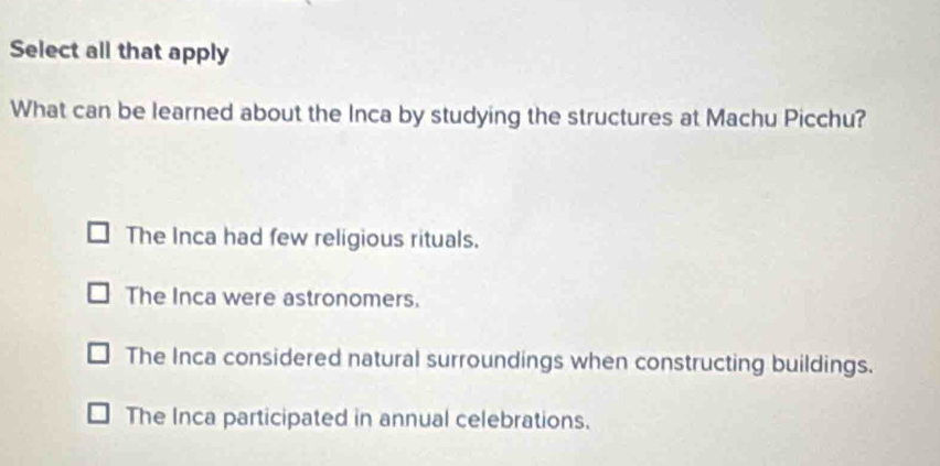 Select all that apply
What can be learned about the Inca by studying the structures at Machu Picchu?
The Inca had few religious rituals.
The Inca were astronomers.
The Inca considered natural surroundings when constructing buildings.
The Inca participated in annual celebrations.