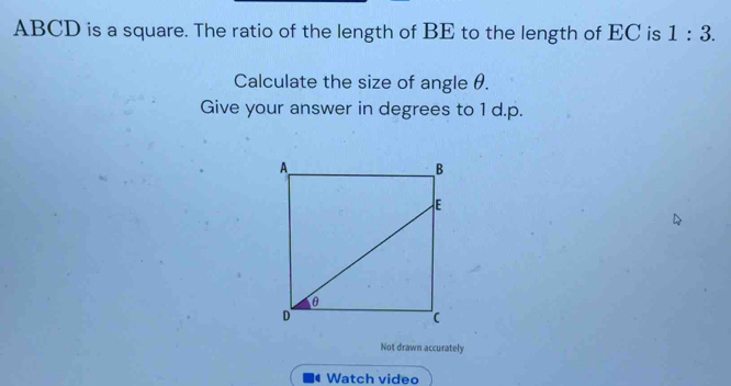 ABCD is a square. The ratio of the length of BE to the length of EC is 1:3. 
Calculate the size of angle θ. 
Give your answer in degrees to 1 d.p. 
Not drawn accurately 
Watch video