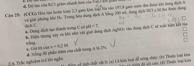 d. Độ tan của KC1 giảm nhanh hơn của NaCI khi gin 
Câu 25: (CCG) Hòa tan hoàn toàn 2, 3 gam kim loại Na vào 197, 8 gam nước thu được khí dung dịch A
và giải phóng khí H_2. Trung hòa dung dịch A bằng 200 mL dung dịch HCl x M thu được dung
djch C.
a. Dung dịch tạo thành trong C có pH=7. 
b. Hiện tượng xảy ra khi nhỏ vài giọt dung dịch AgNO3 vào dung dịch C sẽ xuất hiện kết tủa
trắng. x=0,2M. 
c. Giá trị của
d. Nồng độ phần trăm của chất trong A là 2%.
2.4. Trắc nghiệm trả lời ngắn điểm yề tính chất vật lí: (a) Là kim loại dễ nóng chảy; (b) Thuộc loại kim
n hiệt độ sôi cao; (d) Thuộc loại kim