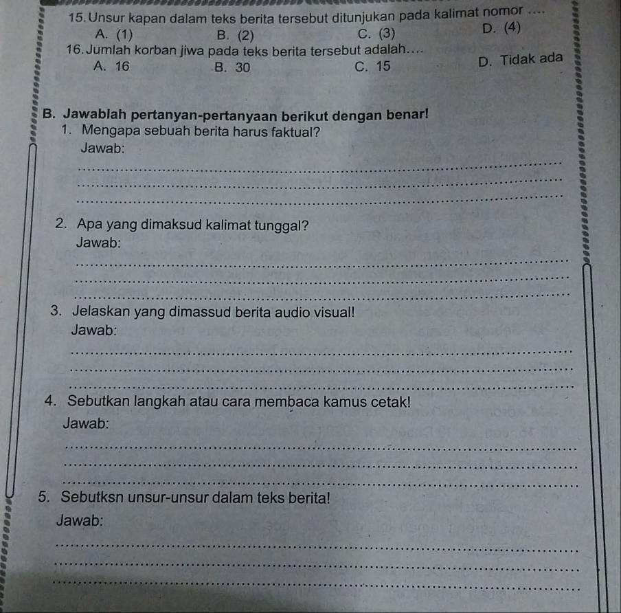 Unsur kapan dalam teks berita tersebut ditunjukan pada kalimat nomor ....
A. (1) B. (2) C. (3) D. (4)
16. Jumlah korban jiwa pada teks berita tersebut adalah…...
A. 16 B. 30 C. 15
D. Tidak ada
B. Jawablah pertanyan-pertanyaan berikut dengan benar!
1. Mengapa sebuah berita harus faktual?
_
Jawab:
_
_
2. Apa yang dimaksud kalimat tunggal?
Jawab:
_
_
_
3. Jelaskan yang dimassud berita audio visual!
Jawab:
_
_
_
4. Sebutkan langkah atau cara membaca kamus cetak!
Jawab:
_
_
_
5. Sebutksn unsur-unsur dalam teks berita!
Jawab:
_
_
_