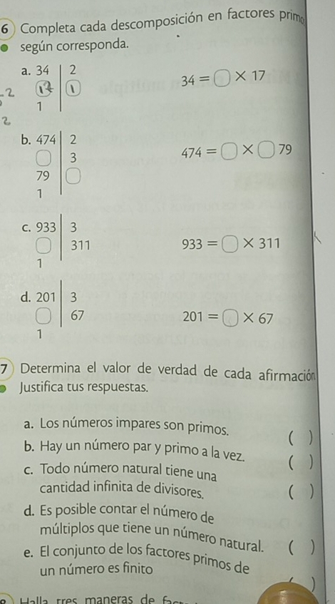 Completa cada descomposición en factores primo 
según corresponda. 
a. 
2 frac beginarrayr 34 13endarray 1beginarrayr 2 endarray
34=□ * 17

b. beginarrayr 474 □ 3 □ 3endarray beginarrayr 2 3 □ endarray 
474=□ * □ 79
C. frac 933□ 311endarray
933=□ * 311
d. beginarrayr 201 □ |67 endarray
201=□ * 67
7) Determina el valor de verdad de cada afirmación 
Justifica tus respuestas. 
a. Los números impares son primos.  
b. Hay un número par y primo a la vez.  
c. Todo número natural tiene una 
cantidad infinita de divisores. 
 ) 
d. Es posible contar el número de 
múltiplos que tiene un número natural.   
e. El conjunto de los factores primos de 
un número es finito 
Halla tres maneras de