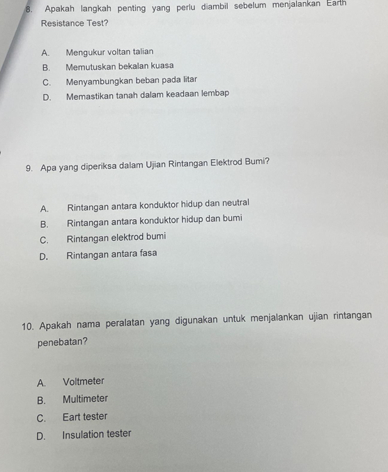 Apakah langkah penting yang perlu diambil sebelum menjalankan Earth
Resistance Test?
A. Mengukur voltan talian
B. Memutuskan bekalan kuasa
C. Menyambungkan beban pada litar
D. Memastikan tanah dalam keadaan lembap
9. Apa yang diperiksa dalam Ujian Rintangan Elektrod Bumi?
A. Rintangan antara konduktor hidup dan neutral
B. Rintangan antara konduktor hidup dan bumi
C. Rintangan elektrod bumi
D. Rintangan antara fasa
10. Apakah nama peralatan yang digunakan untuk menjalankan ujian rintangan
penebatan?
A. Voltmeter
B. Multimeter
C. Eart tester
D. Insulation tester