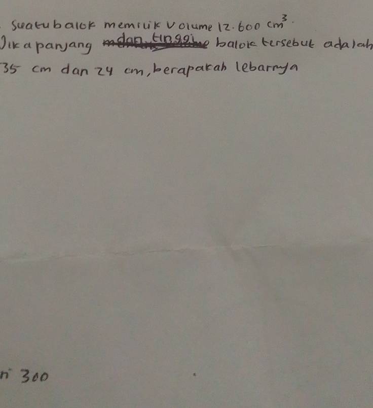 Seatubalok memicik volume 12.600 cm^3
Jik a paryang o. tinggi balok tersebul ada)ah
35 cm dan zy cm, berapakah lebarrya
300